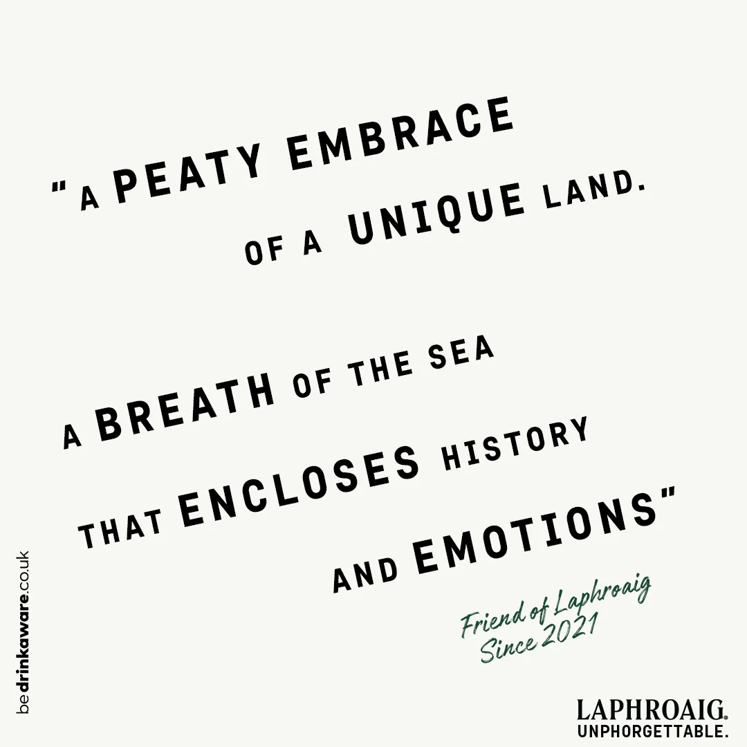 A friends of Laphroaig description of Laphroaig "• A peaty embrace of a unique land. A breath of the sea that encloses history and emotions."